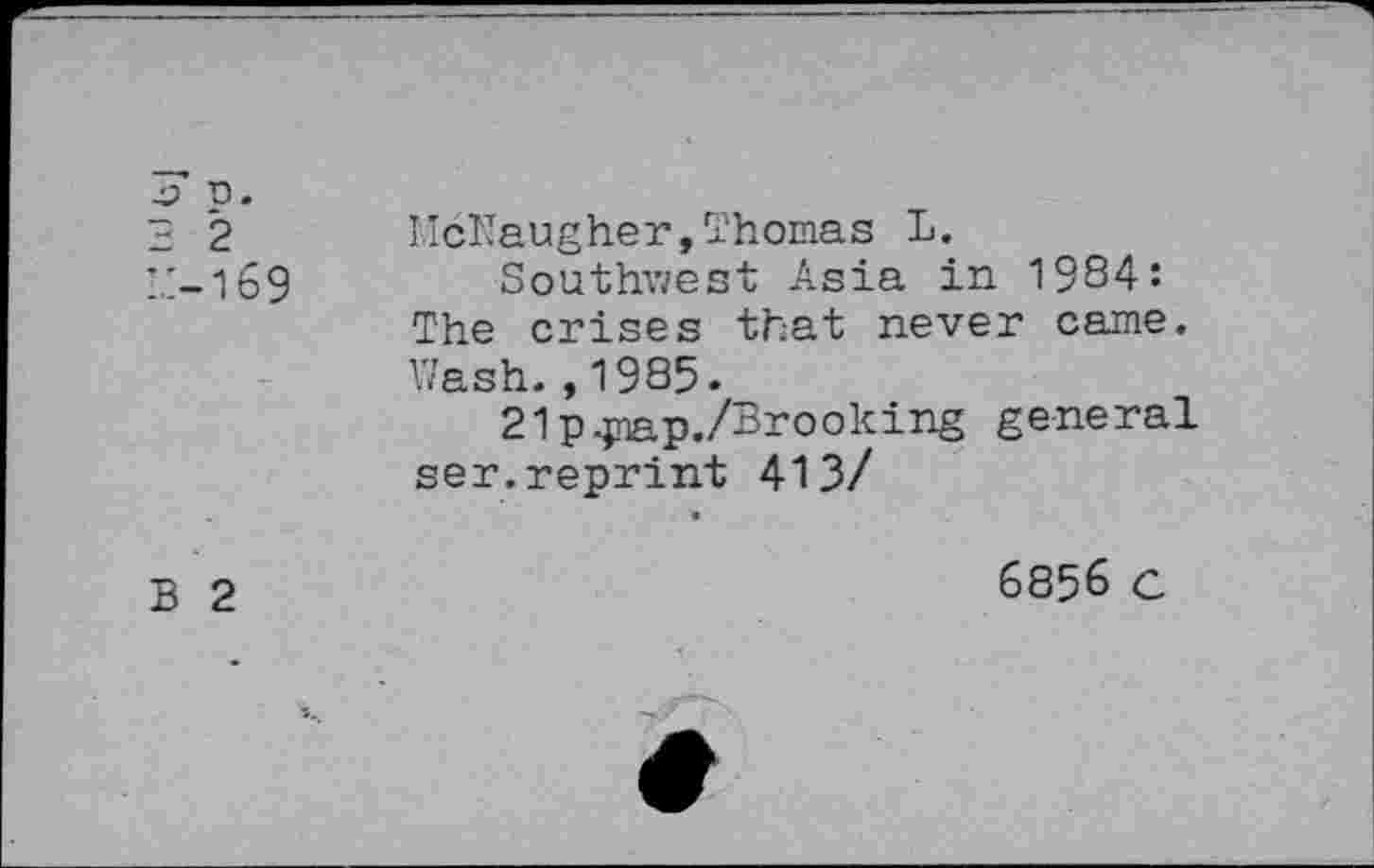 ﻿n. 2 2 i.:-i69	McNaugher,Thomas L. Southwest Asia in 1984: The crises that never came.
	Wash.,1985. 21 p^nap./Brooking general ser.reprint 413/ •
Б 2	6856 c